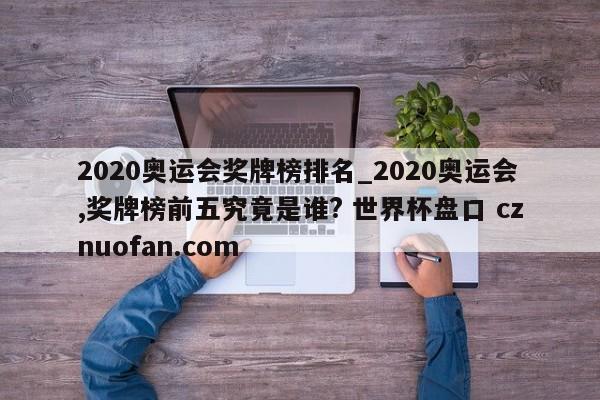 2020奥运会奖牌榜排名_2020奥运会,奖牌榜前五究竟是谁? 世界杯盘口 cznuofan.com