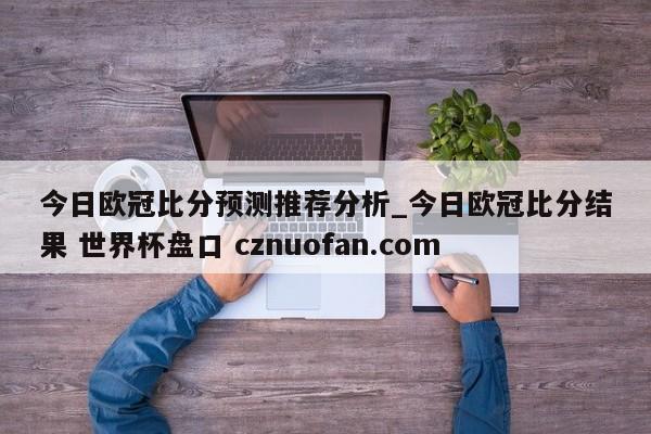 今日欧冠比分预测推荐分析_今日欧冠比分结果 世界杯盘口 cznuofan.com