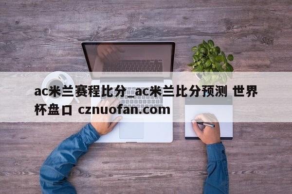 ac米兰赛程比分_ac米兰比分预测 世界杯盘口 cznuofan.com