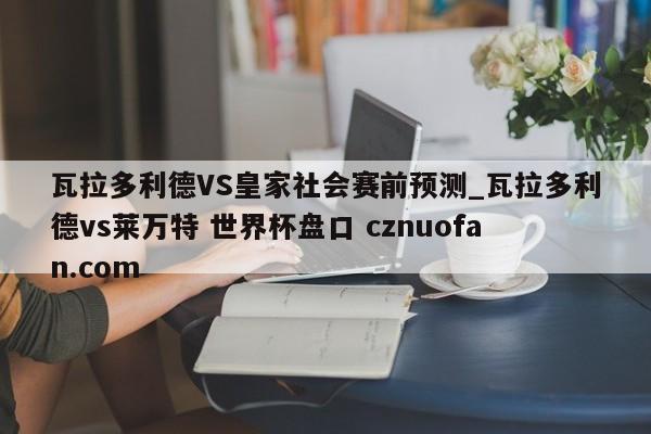 瓦拉多利德VS皇家社会赛前预测_瓦拉多利德vs莱万特 世界杯盘口 cznuofan.com