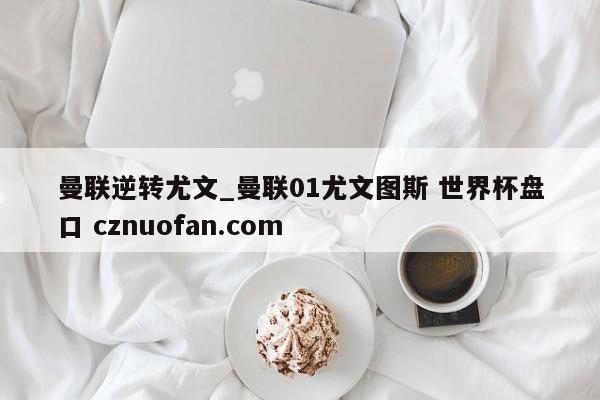 曼联逆转尤文_曼联01尤文图斯 世界杯盘口 cznuofan.com