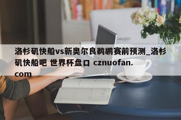 洛杉矶快船vs新奥尔良鹈鹕赛前预测_洛杉矶快船吧 世界杯盘口 cznuofan.com