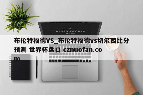 布伦特福德VS_布伦特福德vs切尔西比分预测 世界杯盘口 cznuofan.com