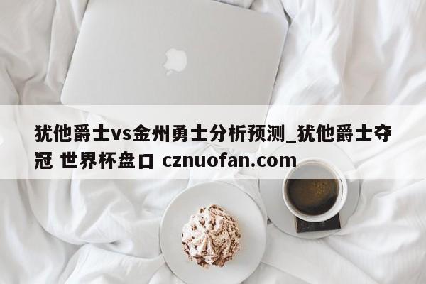 犹他爵士vs金州勇士分析预测_犹他爵士夺冠 世界杯盘口 cznuofan.com