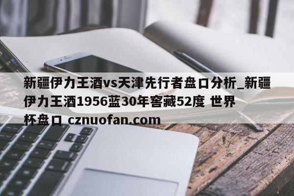 新疆伊力王酒vs天津先行者盘口分析_新疆伊力王酒1956蓝30年窖藏52度 世界杯盘口 cznuofan.com