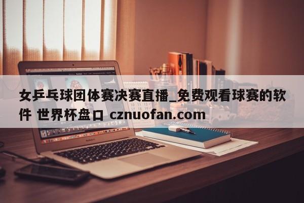 女乒乓球团体赛决赛直播_免费观看球赛的软件 世界杯盘口 cznuofan.com