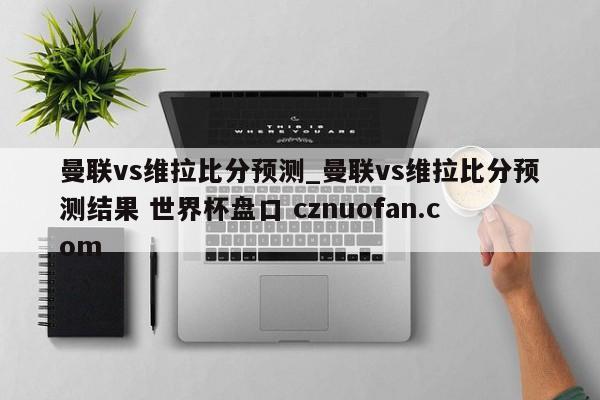 曼联vs维拉比分预测_曼联vs维拉比分预测结果 世界杯盘口 cznuofan.com