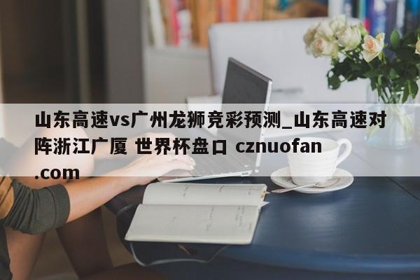 山东高速vs广州龙狮竞彩预测_山东高速对阵浙江广厦 世界杯盘口 cznuofan.com