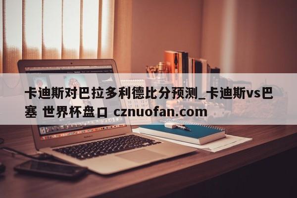 卡迪斯对巴拉多利德比分预测_卡迪斯vs巴塞 世界杯盘口 cznuofan.com