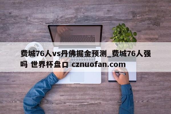 费城76人vs丹佛掘金预测_费城76人强吗 世界杯盘口 cznuofan.com