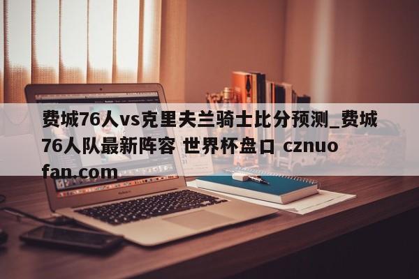 费城76人vs克里夫兰骑士比分预测_费城76人队最新阵容 世界杯盘口 cznuofan.com