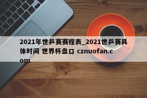 2021年世乒赛赛程表_2021世乒赛具体时间 世界杯盘口 cznuofan.com