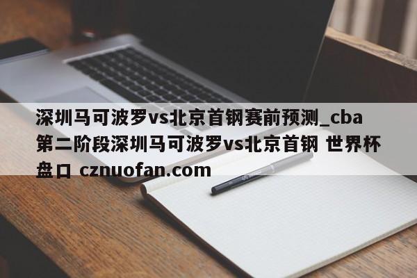 深圳马可波罗vs北京首钢赛前预测_cba第二阶段深圳马可波罗vs北京首钢 世界杯盘口 cznuofan.com