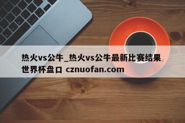 热火vs公牛_热火vs公牛最新比赛结果 世界杯盘口 cznuofan.com