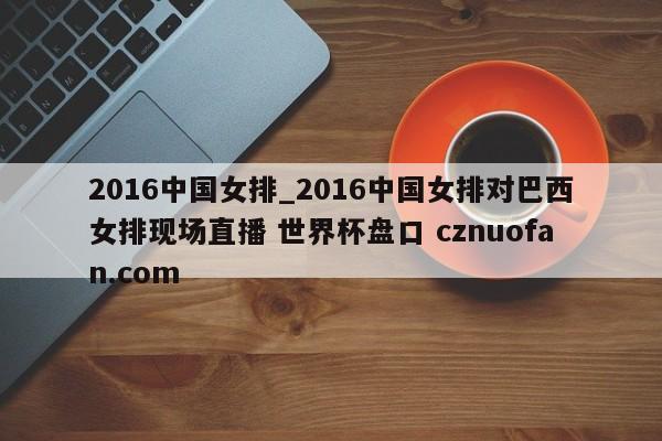 2016中国女排_2016中国女排对巴西女排现场直播 世界杯盘口 cznuofan.com