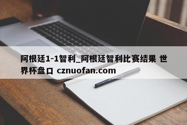阿根廷1-1智利_阿根廷智利比赛结果 世界杯盘口 cznuofan.com
