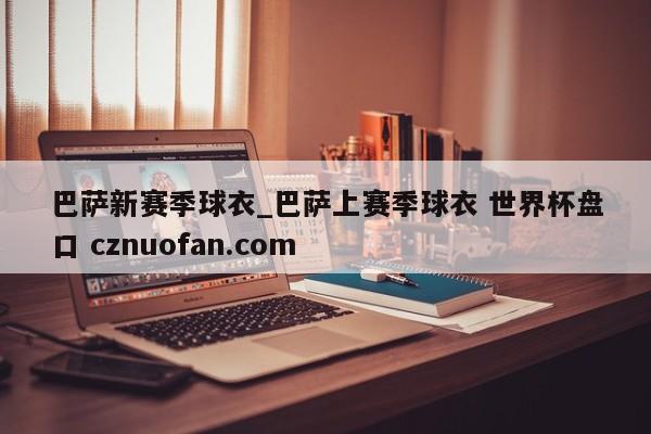 巴萨新赛季球衣_巴萨上赛季球衣 世界杯盘口 cznuofan.com