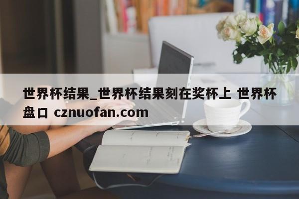 世界杯结果_世界杯结果刻在奖杯上 世界杯盘口 cznuofan.com